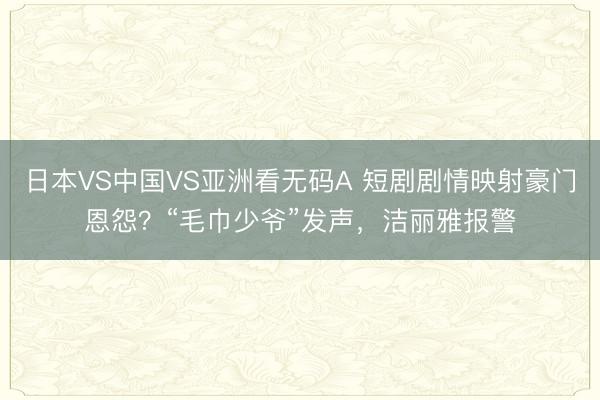 日本VS中国VS亚洲看无码A 短剧剧情映射豪门恩怨？“毛巾少爷”发声，洁丽雅报警